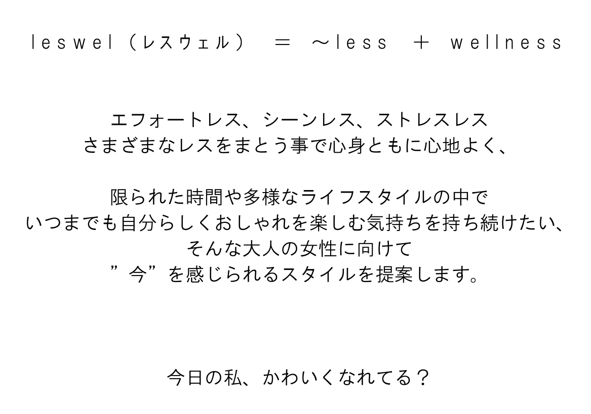 l e s w e l （ ﾚ ｽ ｳ ｪ ﾙ ）　＝　～ l e s s　 ＋　w e l l n e s s 
      エフォートレス、シーンレス、ストレスレス
      さまざまなレスをまとう事で心身ともに心地よく、
      限られた時間や多様なライフスタイルの中で
      いつまでも自分らしくおしゃれを楽しむ気持ちを持ち続けたい、
      そんな大人の女性に向けて
      ”今”を感じられるスタイルを提案します。
      今日の私、かわいくなれてる？