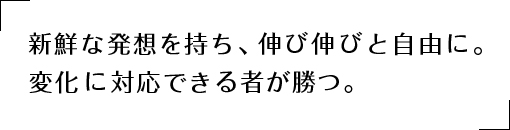 新鮮な発想を持ち、伸び伸びと自由に。変化に対応できる者が勝つ。