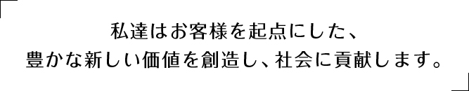 私達はお客様を起点にした、豊かな新しい価値を創造し、社会に貢献します。