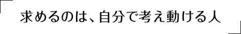 求めるのは自分で考え、動ける人