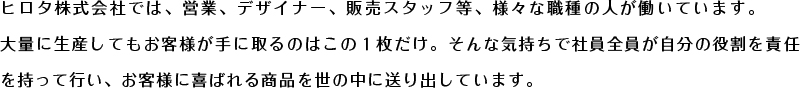 ヒロタ株式会社では、営業、デザイナー、販売スタッフ等、様々な職種の人が働いています。大量に生産してもお客様が手に取るのはこの１枚だけ。そんな気持ちで社員全員が自分の役割を責任を持って行い、お客様に喜ばれる商品を世の中に送り出しています。