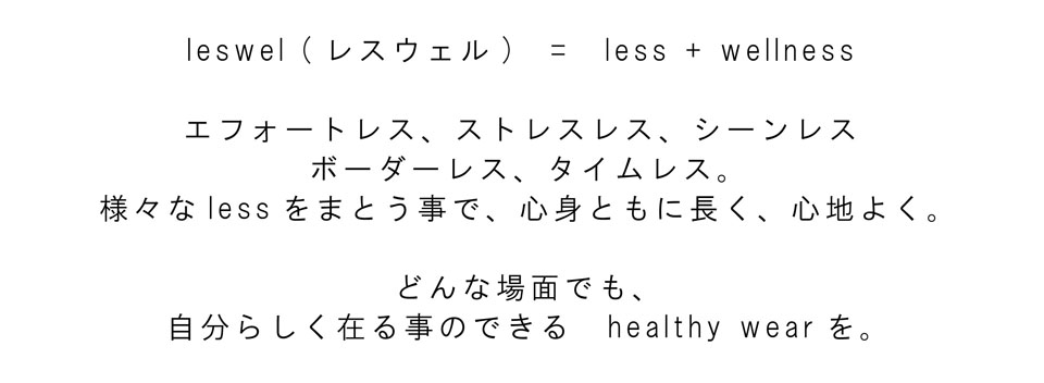 leswel(レスウェル)=less+wellness エフォートレス、ストレスレス、シーンレス、ボーダーレス、タイムレス。様々なLessをまとう事で、心身ともに長く、心地よく。どんな場面でも、自分らしく在る事のできるhealthy wearを。