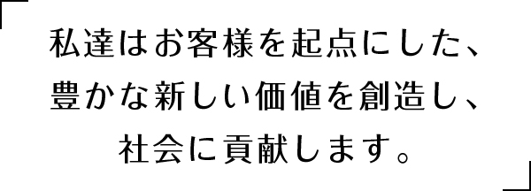 私達はお客様を起点にした、豊かな新しい価値を創造し、社会に貢献します。