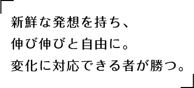 新鮮な発想を持ち、伸び伸びと自由に。変化に対応できる者が勝つ。