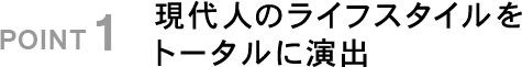 POINT1 現代人のライフスタイルをトータルに演出