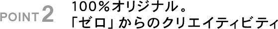 POINT2 100%オリジナル。「ゼロ｣からのクリエイティビティ