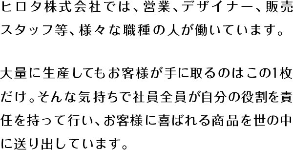 ヒロタ株式会社では、営業、デザイナー、販売スタッフ等、様々な職種の人が働いています。大量に生産してもお客様が手に取るのはこの１枚だけ。そんな気持ちで社員全員が自分の役割を責任を持って行い、お客様に喜ばれる商品を世の中に送り出しています。